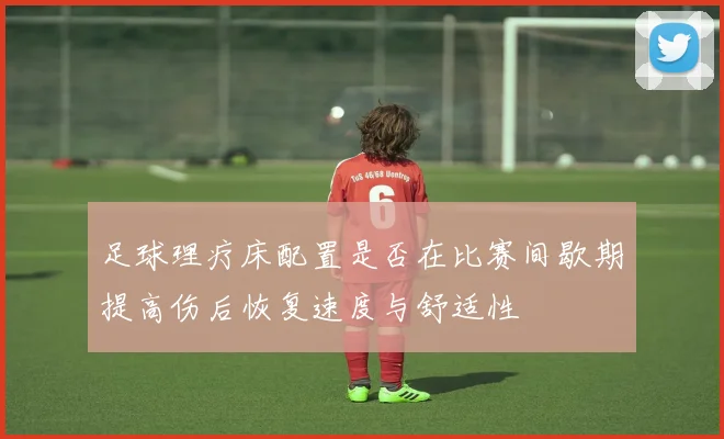 足球理疗床配置是否在比赛间歇期提高伤后恢复速度与舒适性