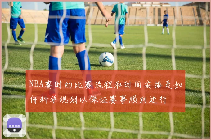 NBA赛时的比赛流程和时间安排是如何科学规划以保证赛事顺利进行