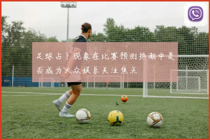 足球占卜现象在比赛预测热潮中是否成为大众娱乐关注焦点