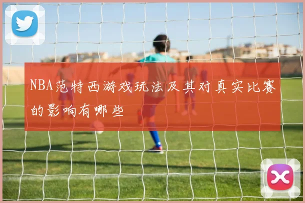 NBA范特西游戏玩法及其对真实比赛的影响有哪些