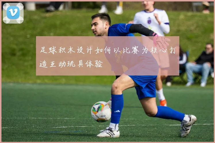 足球积木设计如何以比赛为核心打造互动玩具体验