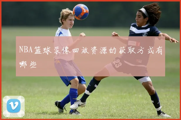 NBA篮球录像回放资源的获取方式有哪些