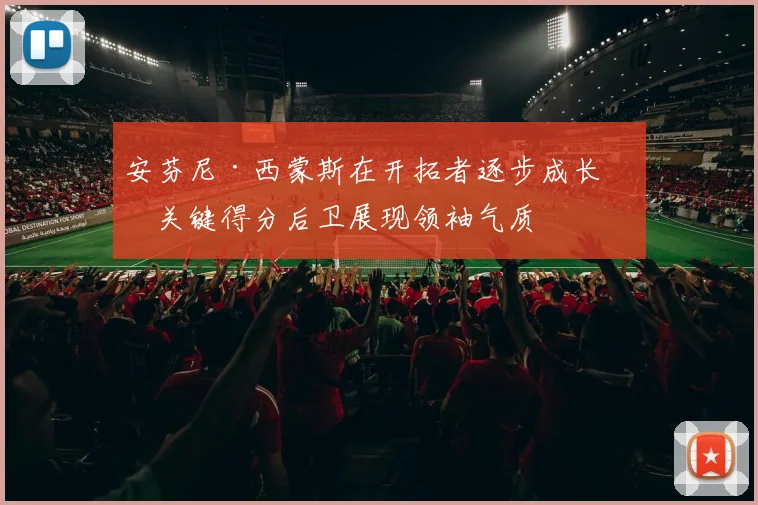 安芬尼·西蒙斯在开拓者逐步成长为关键得分后卫展现领袖气质